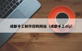 迪庆成都手工制作团购网站（成都手工diy）