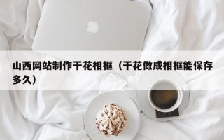 迪庆山西网站制作干花相框（干花做成相框能保存多久）