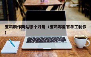 迪庆宝鸡制作网站哪个好用（宝鸡哪里有手工制作）